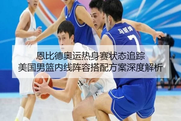 恩比德奥运热身赛状态追踪 美国男篮内线阵容搭配方案深度解析